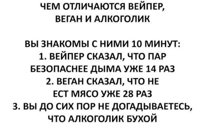 ЧЕМ ОТЛИЧАЮТСЯ ВЕЙПЕР, ВЕГАН И АЛКОГОЛИК

ВЫ ЗНАКОМЫ С НИМИ 10 MINУТ:
1. ВЕЙПЕР СКАЗАЛ, ЧТО ПАР БЕЗОПАСНЕЕ ДЫМА УЖЕ 14 РАЗ
2. ВЕГАН СКАЗАЛ, ЧТО НЕ ЕСТ МЯСО УЖЕ 28 РАЗ
3. ВЫ ДО СИХ ПОР НЕ ДОГАДЫВАЕТЕСЬ, ЧТО АЛКОГОЛИК БУХОЙ