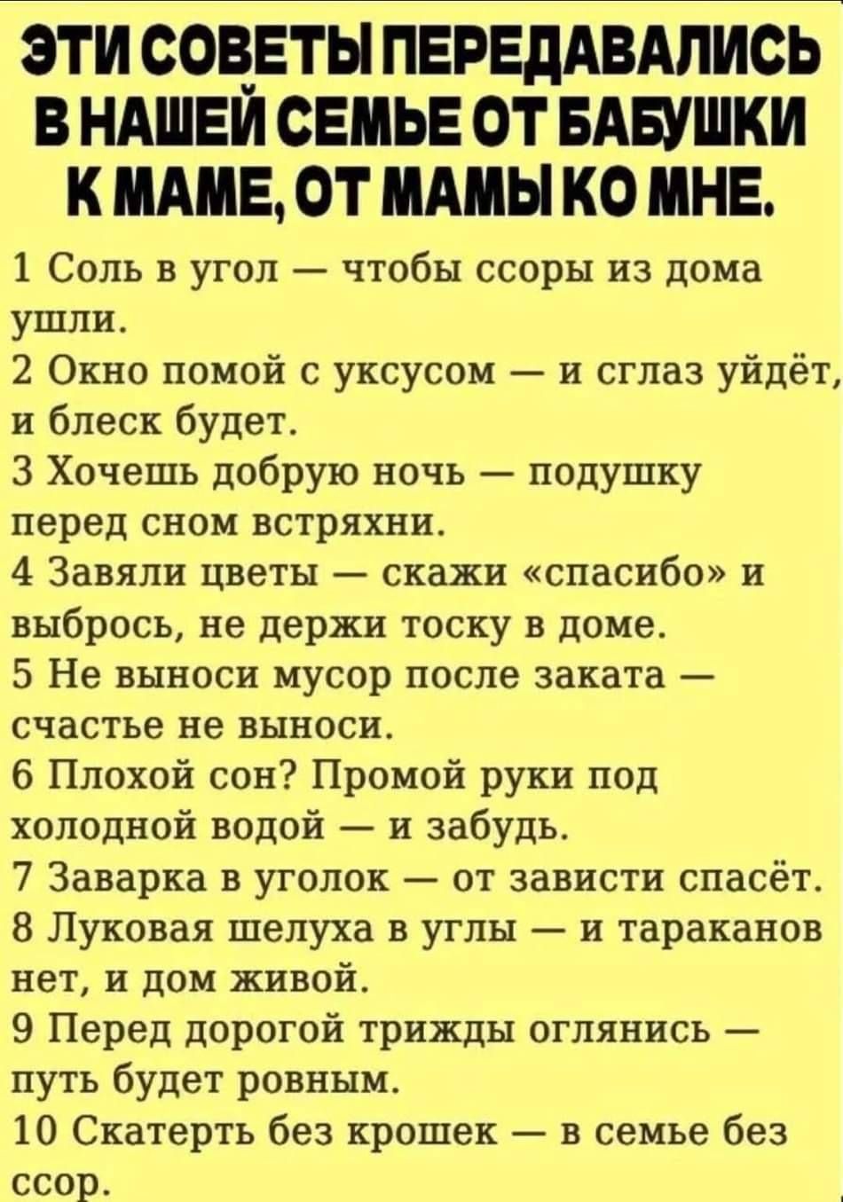 Эти советы передались в нашей семье от бабушки к маме, от мамы ко мне.
1 Соль в угол — чтобы ссоры из дома ушли.
2 Окно помой с уксусом — и сглаз уйдет, и блеск будет.
3 Хочешь добрую ночь — подушку перед сном встряхни.
4 Завяли цветы — скажи 