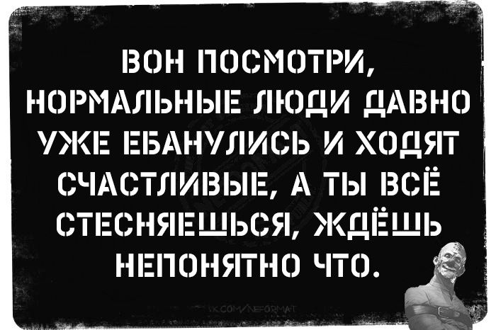 ВОН ПОСМОТРИ, НОРМАЛЬНЫЕ ЛЮДИ ДАВНО УЖЕ ЕБАНУЛИСЬ И ХОДЯТ СЧАСТЛИВЫЕ, А ТЫ ВСЁ СТЕСНЯЕШЬСЯ, ЖДЁШЬ НЕПОНЯТНО ЧТО.