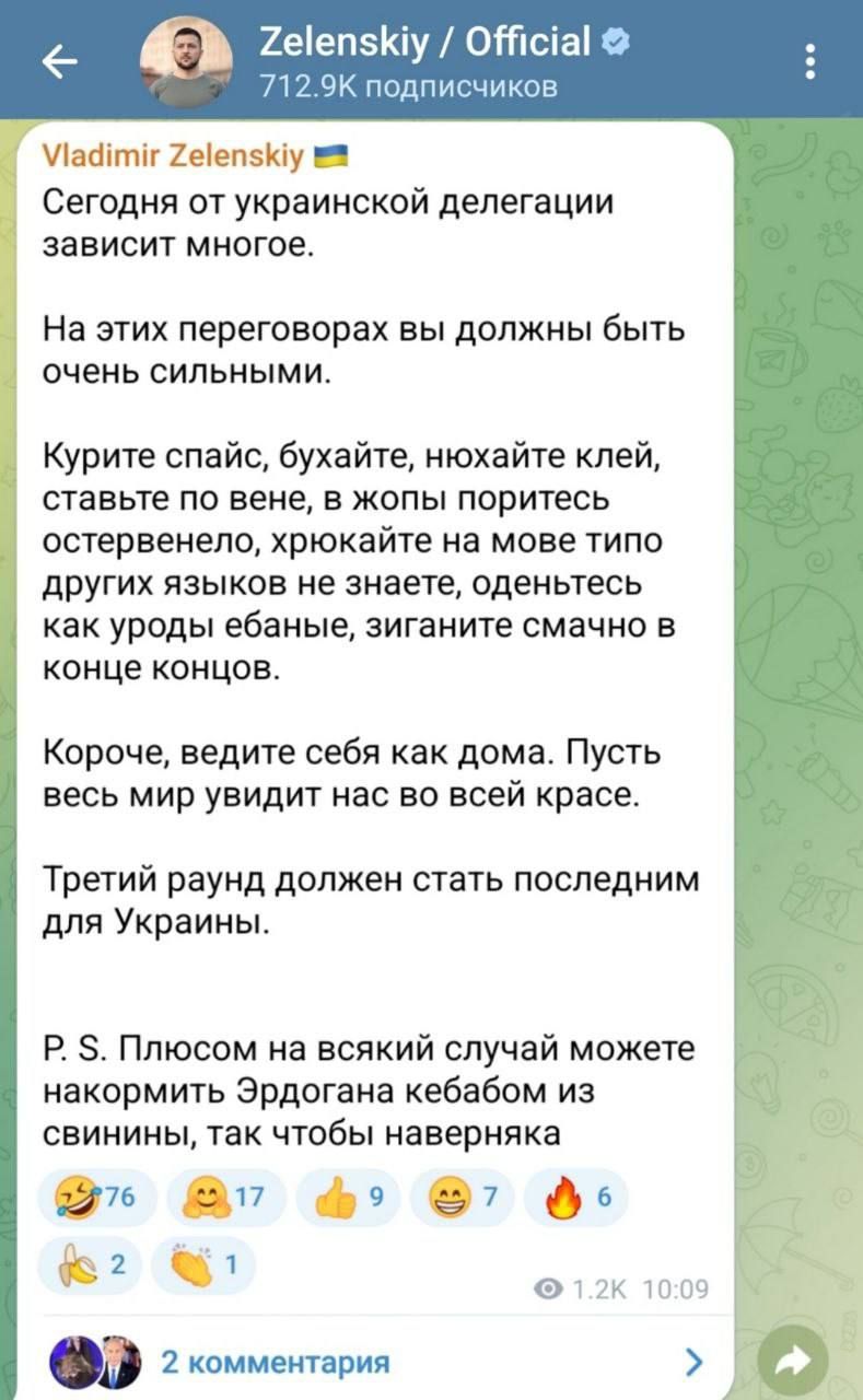 Vladimir Zelenskyy

Сегодня от украинской делегации зависит многое.

На этих переговорах вы должны быть очень сильными.

Курите спайс, бухайте, нахайте клей, ставьте по венe, в жопы поритесь остервенело, хромайте на мове типа других языков не знаете, оденьтесь как уроды ебаные, сигайте смочно в конце концов.

Короче, ведите себя как дома. Пусть весь мир увидит нас во всей красе.

Третий раунд должен стать последним для Украины.

P. S. Плюсок на всякий случай можете накормить Эрдогана кебабом из свинины, так чтобы наверняка.