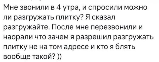 Мне звонили в 4 утра, и спросили можно ли разгружать плитку? Я сказал разгружайте. После мне перезвонили и наорали что зачем я разрешил разгружать плитку не на том адресе и кто я блять вообще такой? ))