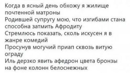 Когда в ясный день обхожу я жилище почтенной матроны
Родившей супругу мою, что изгибами стана способна затмить Афродиту
Стремлюсь показать, сколь искусен я в жанре комедий
Просунув могучий приап сквозь витую ограду
Иль дерзко явить афедрон цвета бронзы на фоне колонн белоснежных