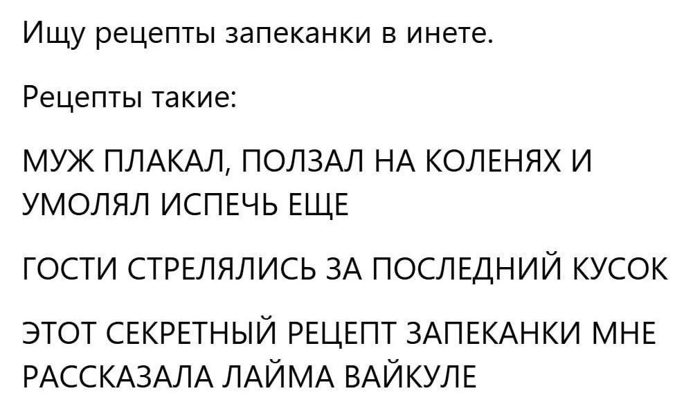 Ищу рецепты запеканки в инете.
Рецепты такие:
МУЖ ПЛАКАЛ, ПОЛЗАЛ НА КОЛЕНЯХ И УМОЛЯЛ ИСПЕЧЬ ЕЩЕ
ГОСТИ СТРЕЛЯЛИСЬ ЗА ПОСЛЕДНИЙ КУСОК
ЭТОТ СЕКРЕТНЫЙ РЕЦЕПТ ЗАПЕКАНКИ МНЕ РАССКАЗАЛА ЛАЙМА ВАЙКУЛЕ