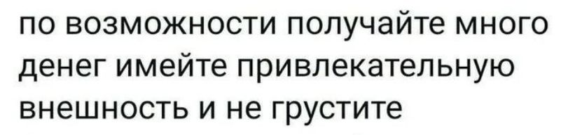 по возможности получайте много денег имейте привлекательную внешность и не грустите