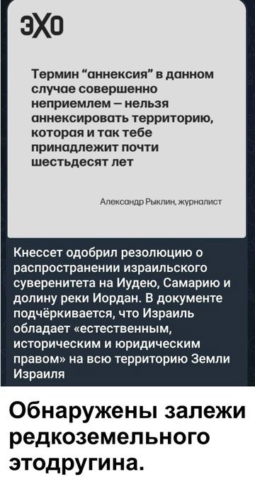 Термин “аннексия” в данном случае совершенно неприемлем – нельзя аннексировать территорию, которая и так тебе принадлежит почти шестьдесят лет
Александр Рыклин, журналист

Кнессет одобрил резолюцию о распространении израильского суверенитета на Иудею, Самарию и долину реки Иордан. В документе подчеркивается, что Израиль обладает «естественным, историческим и юридическим правом» на всю территорию Земли Израиля

Обнаружены залежи редкоземельного этодруgina.