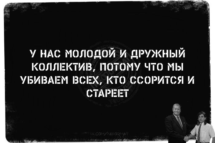 У НАС МОЛОДОЙ И ДРУЖНЫЙ КОЛЛЕКТИВ, ПОТОМУ ЧТО МЫ УБИВАЕМ ВСЕХ, КТО ССОРИТСЯ И СТАРЕТ.