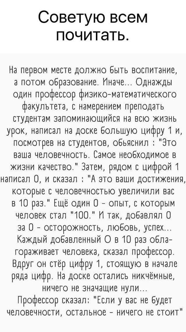 Советую всем почитать.

На первом месте должно быть воспитание, а потом образование. Иначе... Однажды один профессор физико-математического факультета, с намерением преподавать студентам запоминающийся на всю жизнь урок, написал на доске большую цифру 1 и, посмотрев на студентов, объяснил: 