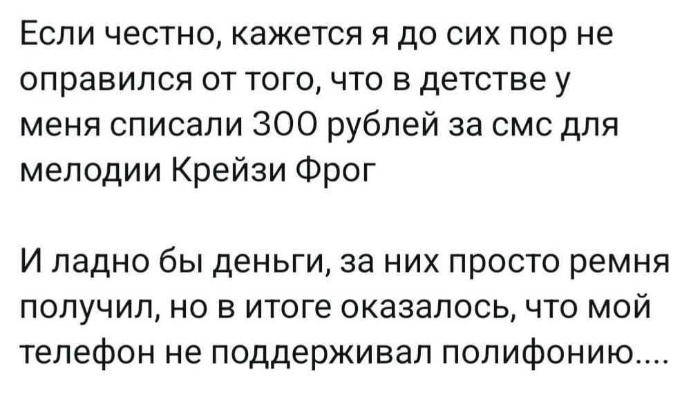 Если честно, кажется я до сих пор не оправился от того, что в детстве у меня списали 300 рублей за смс для мелодии Крейзи Фрог

И ладно бы деньги, за них просто ремня получил, но в итоге оказалось, что мой телефон не поддерживал полифонию....