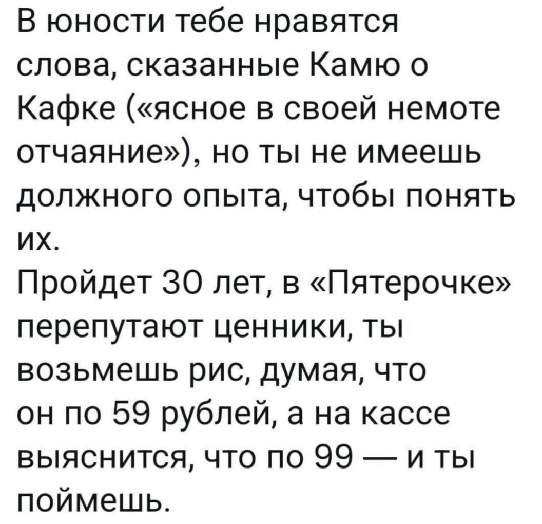 В юности тебе нравятся слова, сказанные Камю о Кафке («ясное в своей немоте отчаяние»), но ты не имеешь долгого опыта, чтобы понять их.
Пройдет 30 лет, в «Пятерочке» перепутают ценники, ты возьмешь рис, думая, что он по 59 рублей, а на кассе выяснится, что по 99 — и ты поймешь.