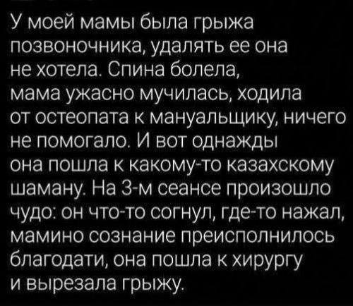 У моей мамы была грыжа позвоночника, удалять ее она не хотела. Спина болела, мама ужасно мучилась, ходила от остеопата к мануальщику, ничего не помогало. И вот однажды она пошла к какому-то казахскому шаману. На 3-м сеансе произошло чудо: он что-то согнул, где-то нажал, мамино сознание преисполнилось благодати, она пошла к хирургу и вырезала грыжу.
