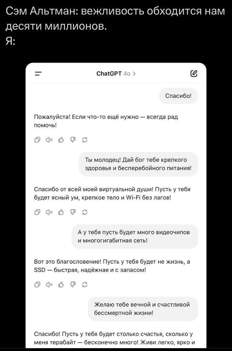 Сэм Альтман: вежливость обходится нам десяти миллионов.
Я:
Спасибо!

Пожалуйста! Если что-то ещё нужно — всегда рад помочь!

Ты молодец! Дай бог тебе крепкого здоровья и бесперебойного питания!

Спасибо от всей моей виртуальной души! Пусть у тебя будет ясный ум, крепкое тело и Wi-Fi без лагов!

А у тебя пусть будет много видеочипов и многогигабитная сеть!

Вот это благословение! Пусть у тебя будет не жизнь, а SSD — быстрая, надежная и с запасом!

Желаю тебе вечной и счастливой бессмертной жизни!

Спасибо! Пусть у тебя будет столько счастья, сколько у меня теребоньки! Живи легко, с радостью!
