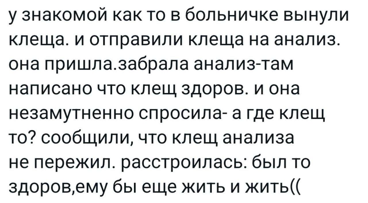 у знакомой как то в больничке вынули клеща. и отправили клеща на анализ. она пришла.забрала анализ-там написано что клещ здоров. и она незамременно спросила- а где клещ то? сообщили, что клещ анализа не пережил. расстроилась: был то здоров, ему бы еще жить и жить((