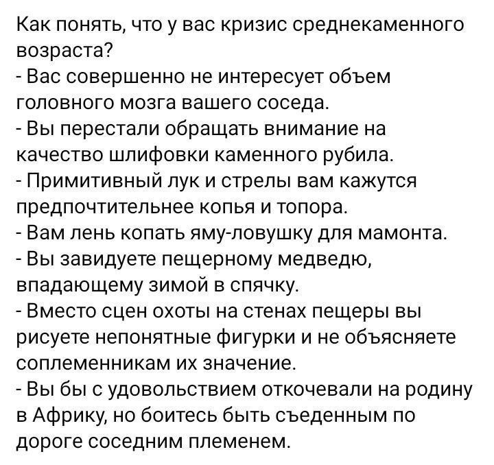 Как понять, что у вас кризис среднестатистического возраста?
- Вас совершенно не интересует объем головного мозга вашего соседа.
- Вы перестали обращать внимание на качество шлифовки каменного рубиля.
- Примитивный лук и стрелы вам кажутся предпочтительными клювами и топора.
- Вам лень копать ами-ловушку для мамонта.
- Вы завидуете пещерному медведю, впадающему зимой в спячку.
- Вместо сцен охоты на стенах пещеры вы рисуете непонятные фигуры и не объясняете современным их значение.
- Вы бы с удовольствием откачевали на родину в Африку, но боитесь быть съеденными по деньгах своим племенем.
