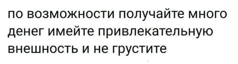 по возможности получайте много денег имейте привлекательную внешность и не грустите