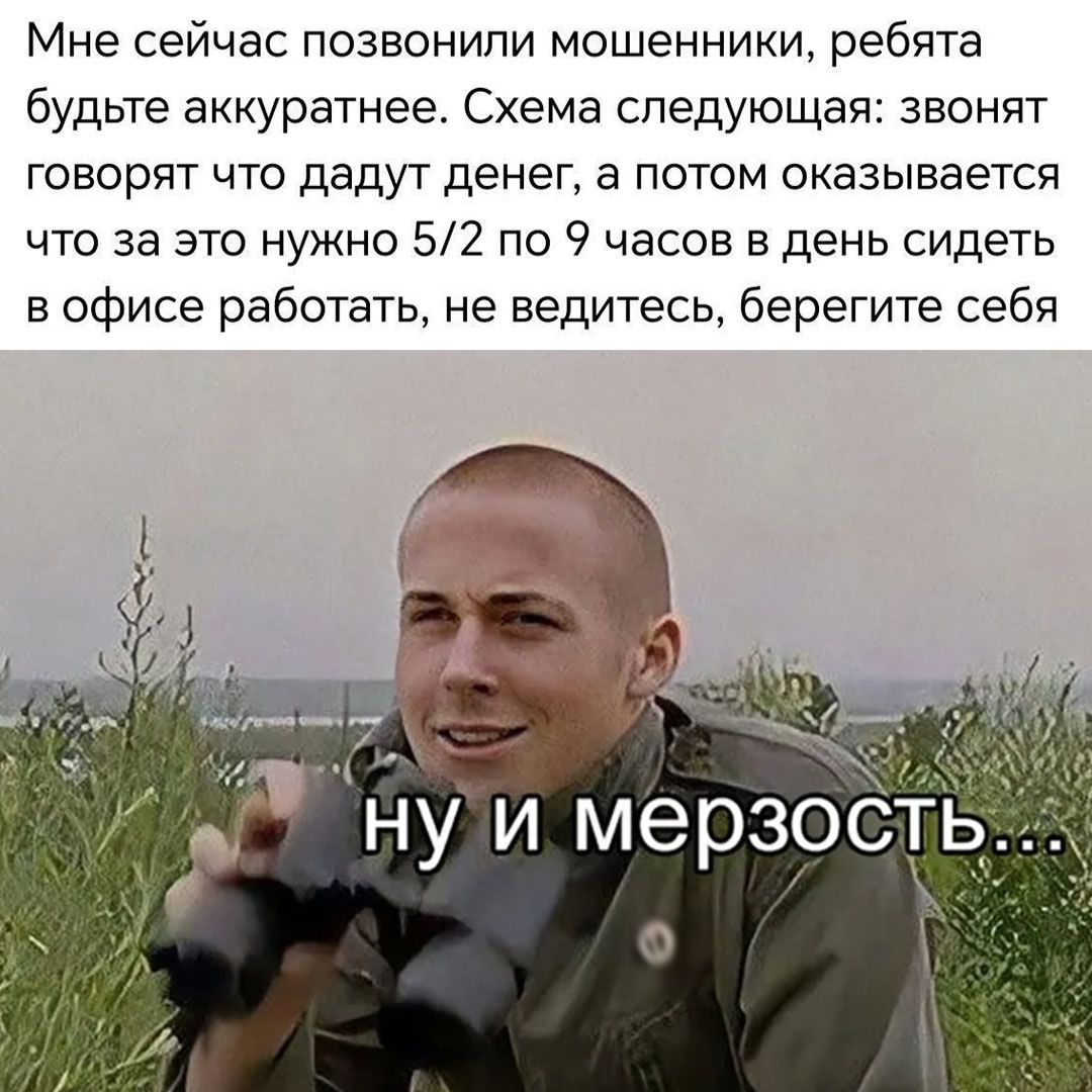Мне сейчас позвонили мошенники, ребята будьте аккуратнее. Схема следующая: звонят, говорят что дадут денег, а потом оказывается что за это нужно 5/2 по 9 часов в день сидеть в офисе работать, не ведитесь, берегите себя
ну и мерзость...