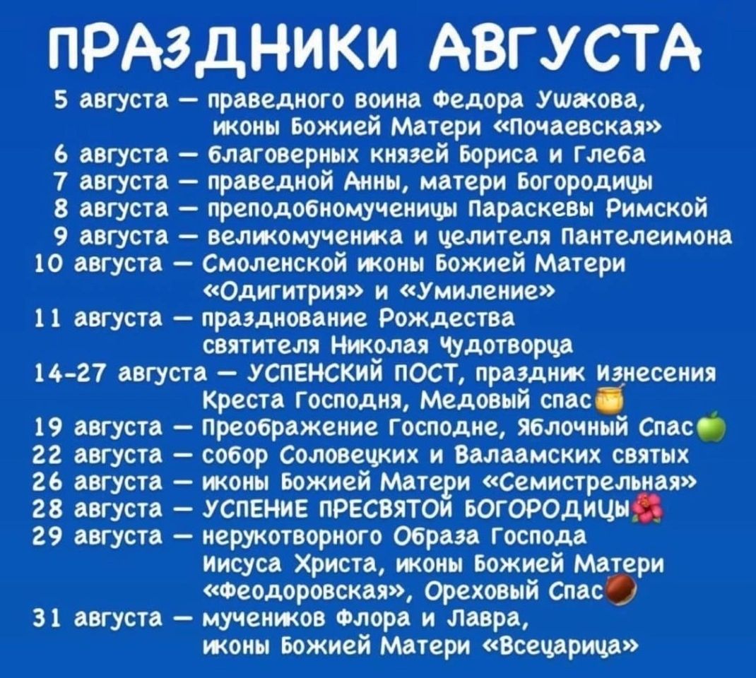 ПРАЗДНИКИ АВГУСТА

5 августа – праведного воина Фёдора Ушакова, иконы Божьей Матери «Помощь»
6 августа – благоверных князей Бориса и Глеба
7 августа – праведной Анны, матери Богородицы
8 августа – преподобномученика Парскеви Римской
9 августа – великомученика и целителя Пантелеимона
10 августа – «Одигитрия» и «Умиление» Божьей Матери
11 августа – празднование Рождества святых Николая Чудотворца

14-27 августа – УСПЕНСКИЙ ПОСТ, праздник Вознесения Креста Господня, Медовый Спас

1 августа – «Первая» икона Божьей Матери «Грузинская»
2 августа – святых Ильи и Валаамских святых
3 августа – празднование Справедливости
4 августа – считание медового спасения
5 августа – праведного воителя иконы Божьей Матери «Успение»
31 августа – мучеников Флора и Лавра, иконы Божьей Матери «Всецарица»