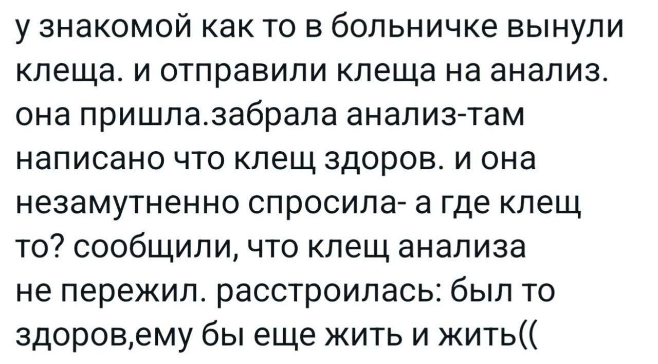 у знакомой как то в больничке вынули клеща. и отправили клеща на анализ. она пришла.забрала анализ-там написано что клещ здоров. и она незаметно спросила- а где клещ то? сообщили, что клещ анализа не пережил. расстроилась: был то здоров, ему бы еще жить и жить((