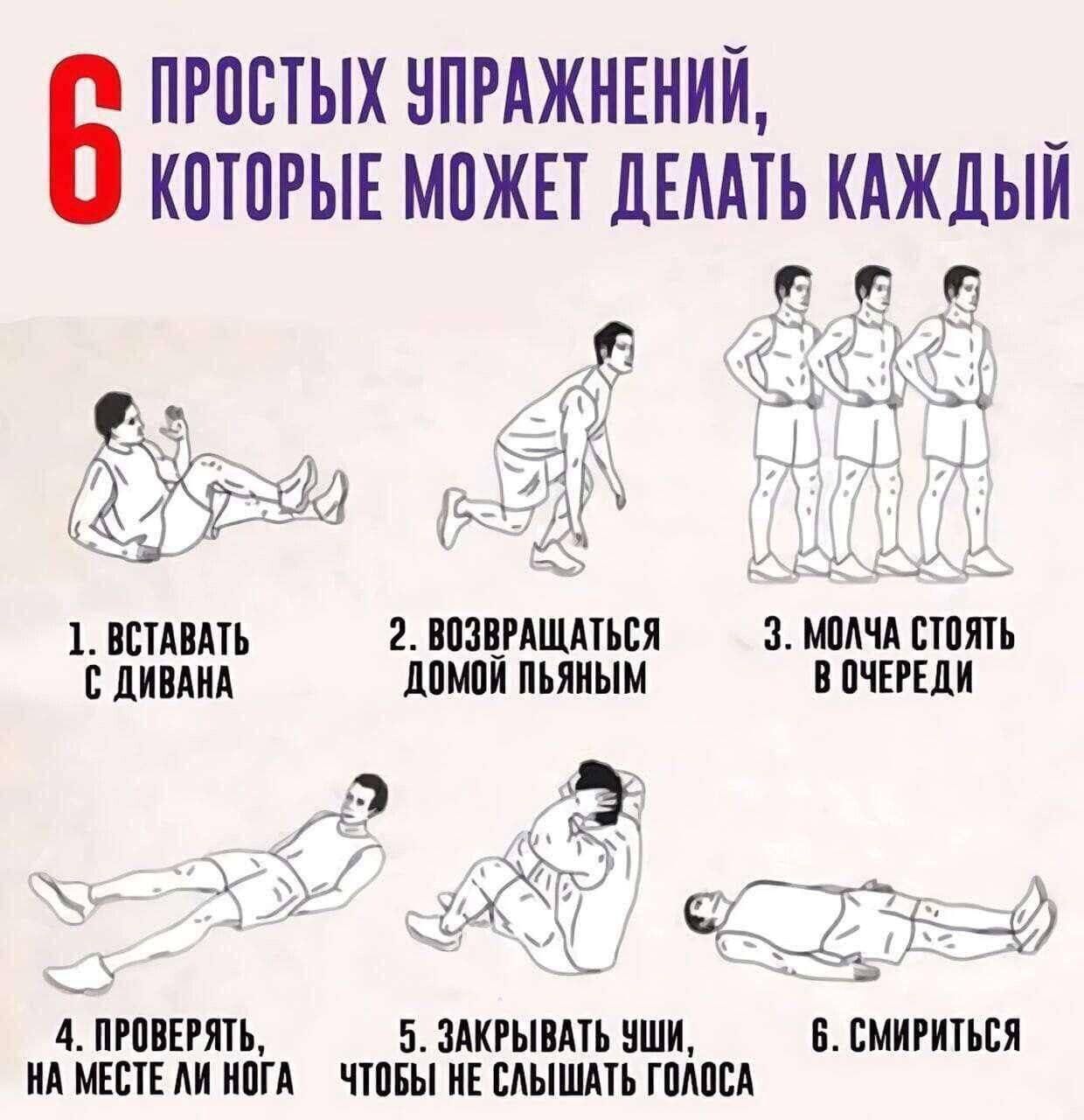 6 ПРОСТЫХ УПРАЖНЕНИЙ, КОТОРЫЕ МОЖЕТ ДЕЛАТЬ КАЖДЫЙ
1. ВСТАВАТЬ С ДИВАНА
2. ВОЗВРАЩАТЬСЯ ДОМОЙ ПЬЯНЫМ
3. МОЛЧА СТОЯТЬ В ОЧЕРЕДИ
4. ПРОВЕРЯТЬ, НА МЕСТЕ ЛИ НОГА
5. ЗАКРЫВАТЬ УШИ, ЧТОБЫ НЕ СЛЫШАТЬ ГОЛОСА
6. СМириться