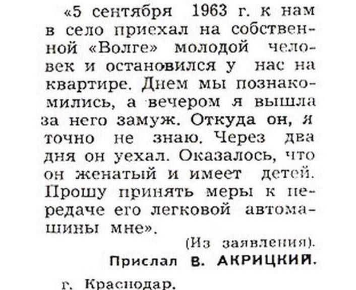 «5 сентября 1963 г. к нам в село приехал на собственной «Волге» молодой человек и остановился у нас на квартире. Днём мы познакомились, а вечером я вышла за него замуж. Откуда он, я точно не знаю. Через два дня он уехал. Оказалось, что он женатый и имеет детей. Прошу принять меры к передаче его легковой автомашины мне». (Из заявления). Прислал В. АКРИЦИКИ. г. Краснодар.