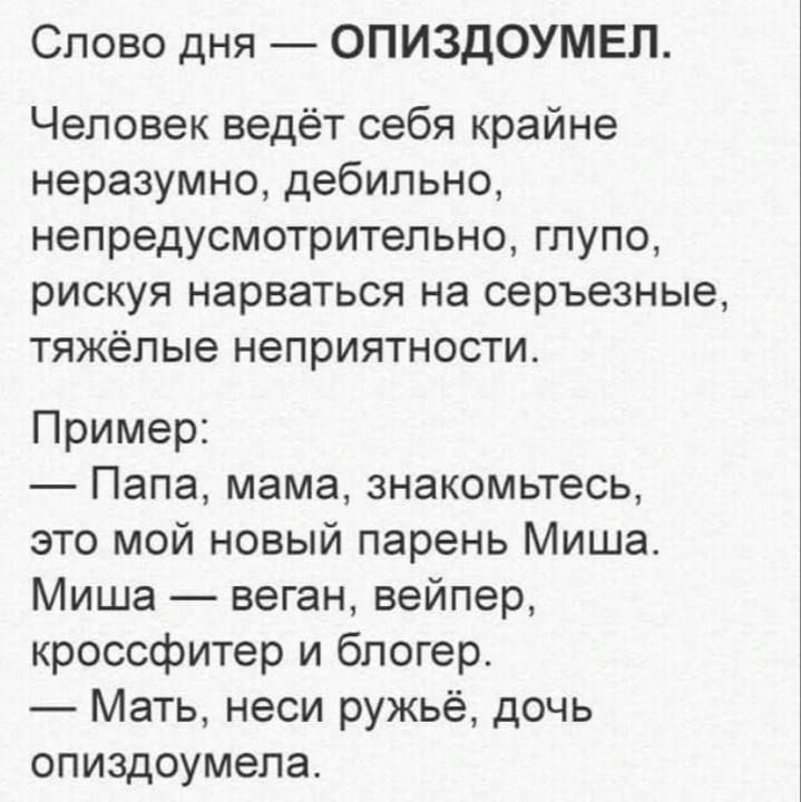 Слово дня — ОПИЗДУМЕЛ.

Человек ведёт себя крайне неразумно, дебильно, непредусмотрительно, глупо, рискуя нарваться на серьёзные, тяжёлые неприятности.

Пример:
— Папа, мама, знакомьтесь, это мой новый парень Миша.
Миша — веган, вайпер, кроссфитер и блогер.
— Мать, неси ружьё, дочь опиздумела.