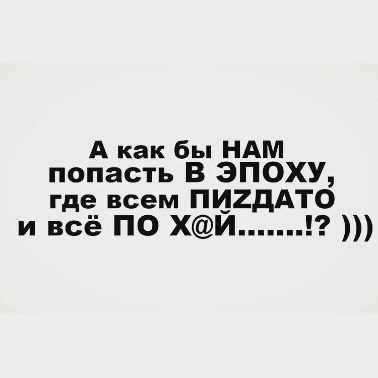 А как бы НАМ попасть В ЭПОХУ, где всем ПИЗДАТО и всё ПО Х@Й.......!? )))