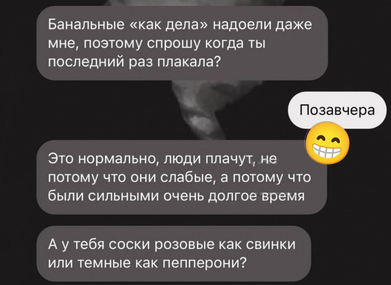 Банальные «как дела» надоели даже мне, поэтому спрошу когда ты последний раз плакала?
Позавчера
Это нормально, люди плачут, не потому что они слабые, а потому что были сильными очень долгое время.
А у тебя соски розовые как свинки или темные как перцерони?