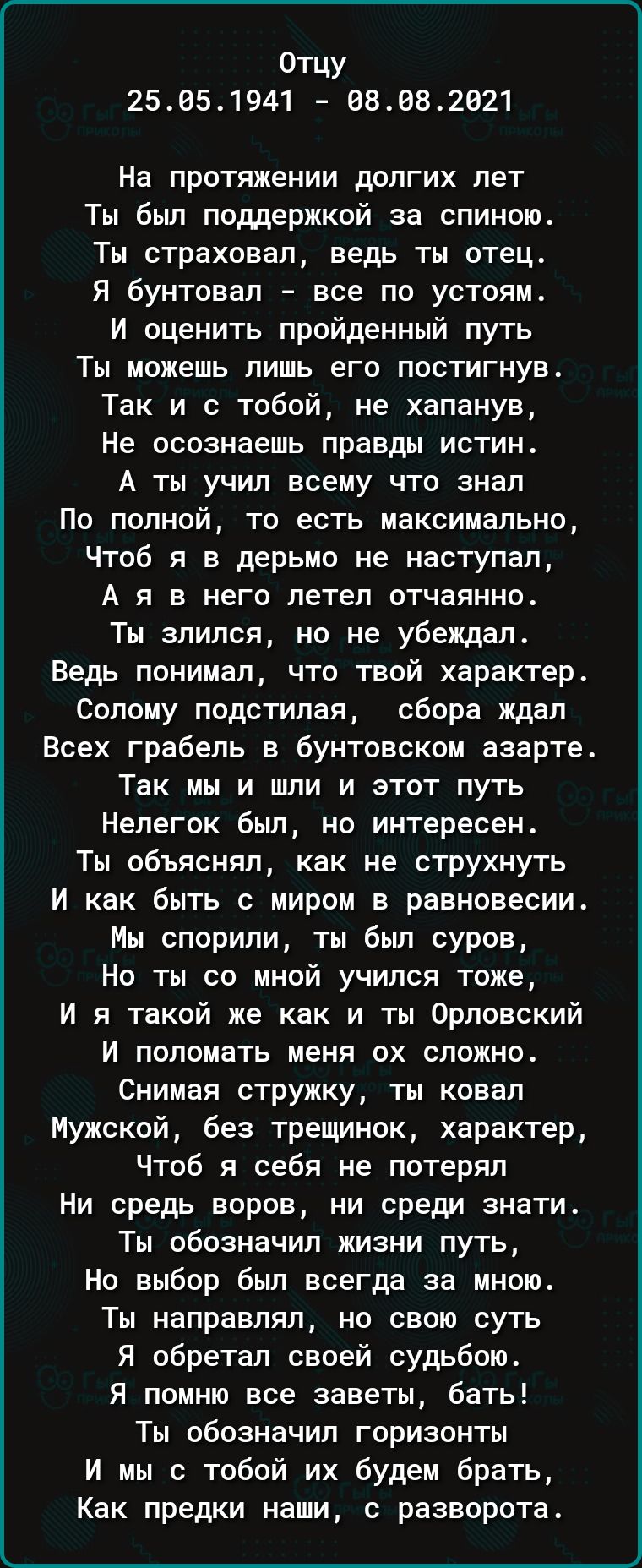Отцу
25.05.1941 – 08.08.2021

На протяжении долгих лет
Ты был поддержкой за спиною.
Ты страховал, ведь ты отец.
Я бунтовал – всё по устоям.
И оценить пройденный путь
Ты можешь лишь его постигнув.
Так и с тобой, не зная,
Не осознаешь правды истин.
А ты учил всему что знал
По полной, то есть максимально,
Чтоб я в дерьмо не наступал,
А я в него летел отчаянно.
Ты злился, но не убеждал.
Ведь понимал, что твой характер.
Солому подстилая, сбору ждал
Всех граблей в бунтовском азарте.
Так мы и живем в этот путь
Нелегким был, но интересен.
Ты объяснял, как не струснуть
И как быть с миром в равновесии.
Мы спорили, ты был суров,
Но ты со мной учился тоже,
И я такой же как и ты Орловский
И поломать меня уж сложно.
Снимая стружку, ты коваль
Мужской, без трещинок, характер,
Чтоб я себя не потерял
Ни средь бурен, ни среди знатий.
Ты обозначил жизнь плюс,
Но выбор был всегда за мною.
Ты направлял, но свою суть
Я обретал своей судьбою.
Я помню все заветы, бать!
Обозначил горизонты
И мы будем их брать,
Как предков, так и разворота.