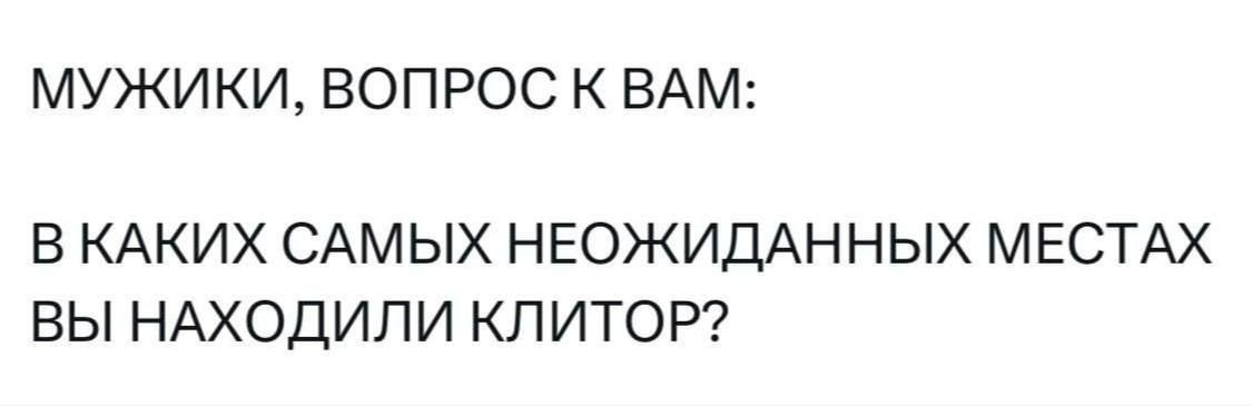 МУЖИКИ, ВОПРОС К ВАМ:
В КАКИХ САМЫХ НЕОЖИДАННЫХ МЕСТАХ ВЫ НАХОДИЛИ КЛИТОР?