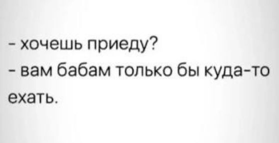 - хочешь приеду?
- вам бабам только бы куда-то ехать.