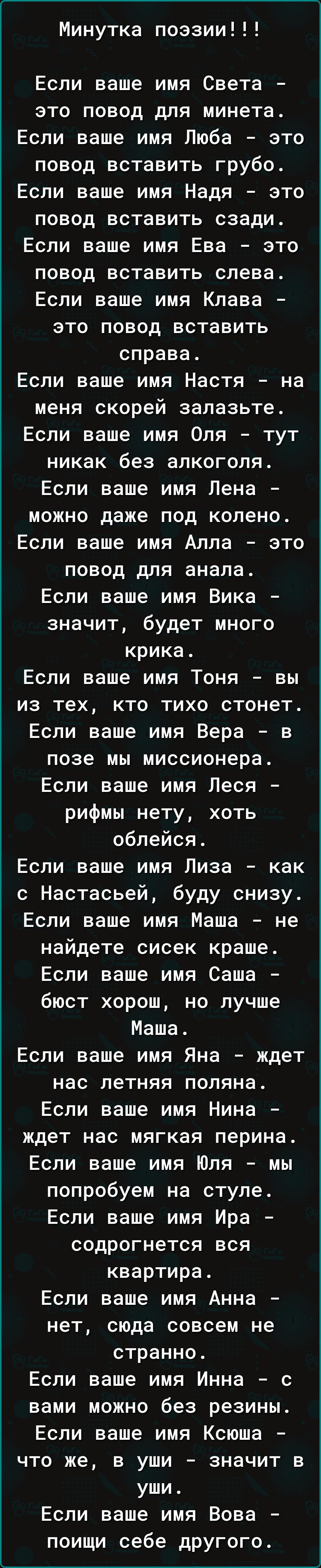 Минутка поэзии!!!

Если ваше имя Света - это повод для минета. Если ваше имя Люба - это повод вставить грубо. Если ваше имя Надя - это повод вставить сзади. Если ваше имя Ева - это повод вставить слева. Если ваше имя Клава - это повод вставить справа. Если ваше имя Настя - на меня скорее залазьте. Если ваше имя Оля - тут ни как без алкоголя. Если ваше имя Лена - можно даже под колено. Если ваше имя Алла - это повод для анала. Если ваше имя Вика - значит, будет много крика. Если ваше имя Тоня - вы из тех, кто тихо стонет. Если ваше имя Вера - в позе мы миссионера. Если ваше имя Лея - рифмы нету, хоть облейся. Если ваше имя Лиза - как с Настасьей, буду снизу. Если ваше имя Маша - не найдете сисек краше. Если ваше имя Саша - бьет хорошо, но лучше Маша. Если ваше имя Яна - ждет нас летняя поляна. Если ваше имя Нина - ждет нас мягкая перина. Если ваше имя Юля - мы попробуем на стуле. Если ваше имя Ира - содрогнется вся квартира. Если ваше имя Анна - нет, сюда совсем не странно. Если ваше имя Инна - с вами можно без резины. Если ваше имя Ксюша - что же, в уши - значит в уши. Если ваше имя Вова - поищи себе другого.