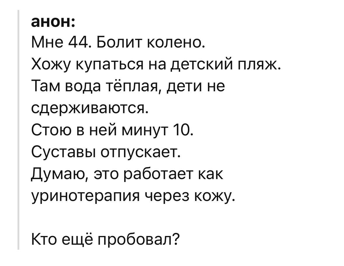 анон:
Мне 44. Болит колено.
Хожу купаться на детский пляж.
Там вода тёплая, дети не сдерживаются.
Стою в ней минут 10.
Суставы отпускает.
Думаю, это работает как уринотерапия через кожу.
Кто ещё пробовал?