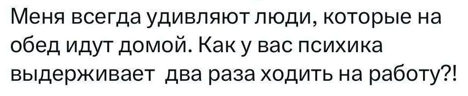 Меня всегда удивляют люди, которые на обед идут домой. Как у вас психика выдерживает два раза ходить на работу?!