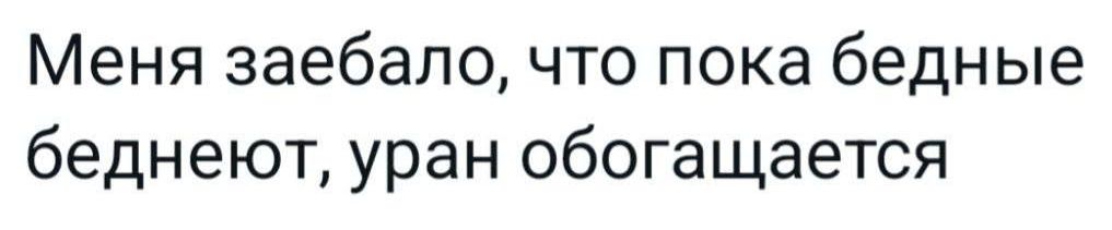Меня заебало, что пока бедные беднеют, уран обогащается