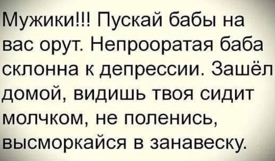 Мужики!!! Пускай бабы на вас орут. Непрооратая баба склонна к депрессии. Зашёл домой, видишь твоя сидит молчком, не поленись, высморкайся в занавеску.