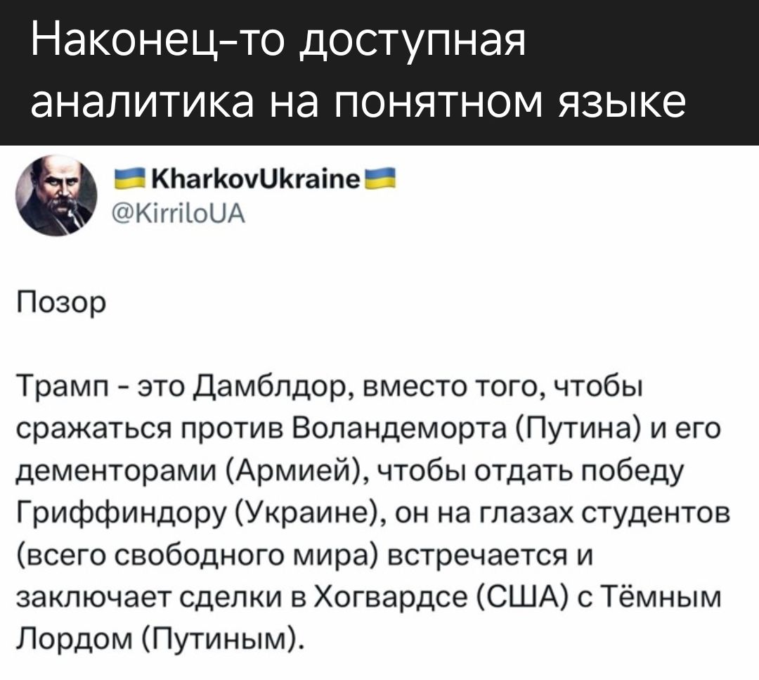 Наконец-то доступная аналитика на понятном языке

Позор

Трамп - это Дамблдор, вместо того, чтобы сражаться против Воландаморта (Путина) и его дементорами (Армией), чтобы отдать победу Гриффиндору (Украине), он на глазах студентов (всего свободного мира) встречается и заключает сделки в Хогвартсе (США) с Тёмным Лордом (Путиным).