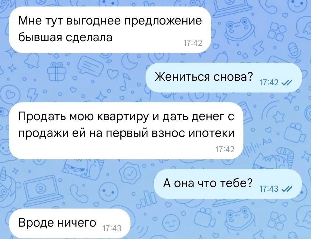 Мне тут выгодное предложение бывшая сделала
Жениться снова?
Продать мою квартиру и дать денег с продажи ей на первый взнос ипотеки
А она что тебе?
Вроде ничего