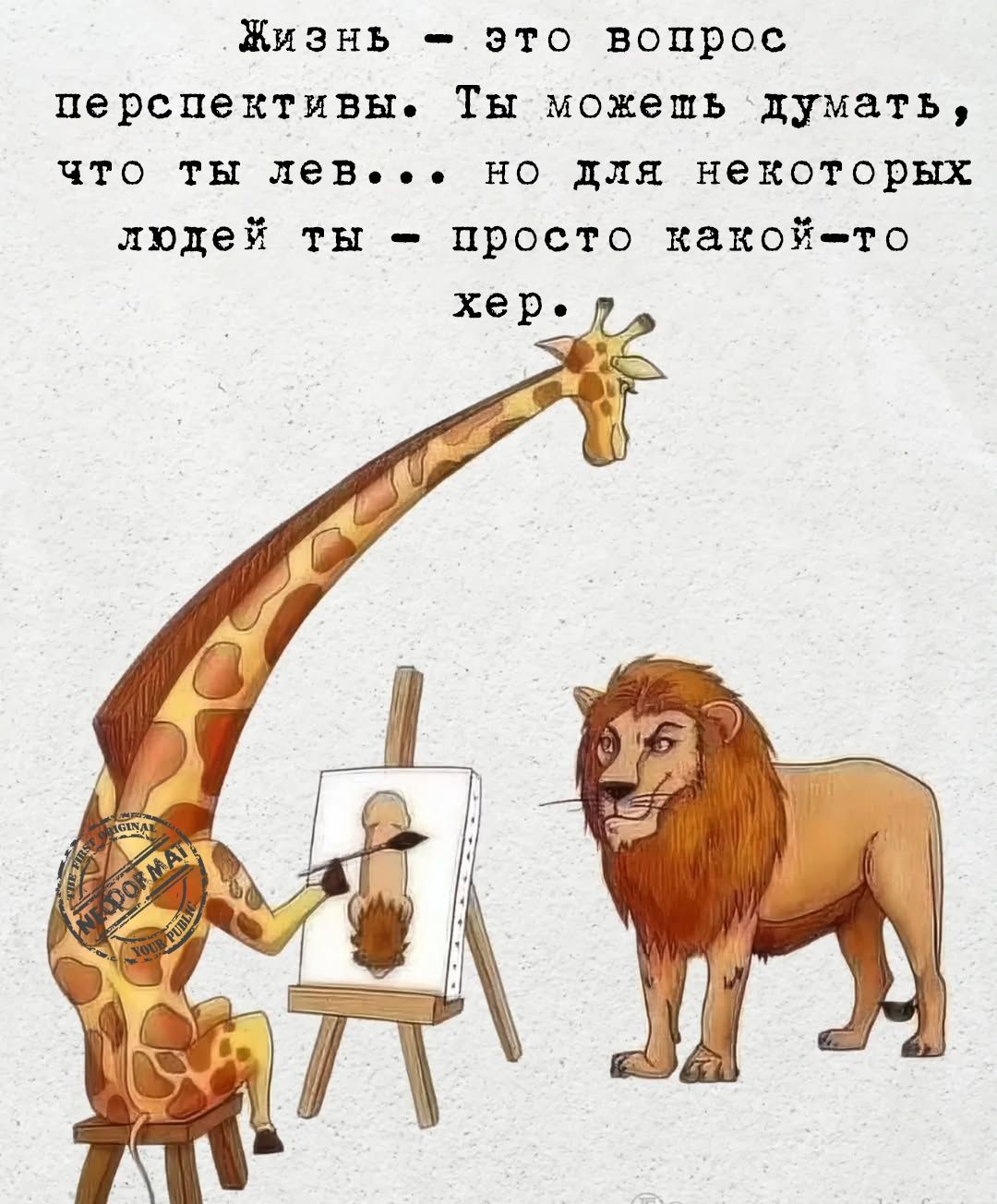 Жизнь - это вопрос перспективы. Ты можешь думать, что ты лев... но для некоторых людей ты - просто какой-то хер.
