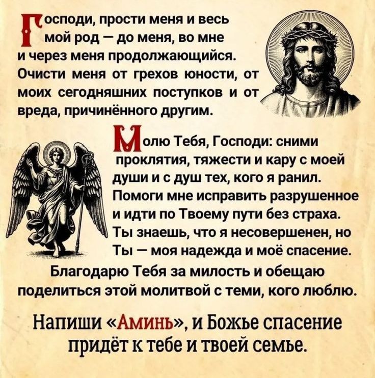 Господи, прости меня и весь мой род – до меня, во мне и через меня продолжающегося. Очисти меня от грехов злости, от моих сегодняшних поступков и от вреда, причинённого другим.

Молю Тебя, Господи: сними проклятия, тяжести и кару с моей души и дух тех, кого я ранил. Помоги мне исправить разрушенные и идти по Твоему пути без страха. Ты знаешь, что я несовершенен, но Ты – моя надежда и моё спасение.

Благодарю Тебя за милость и обещаю поделиться этой молитвой с теми, кого люблю.

Напиши 