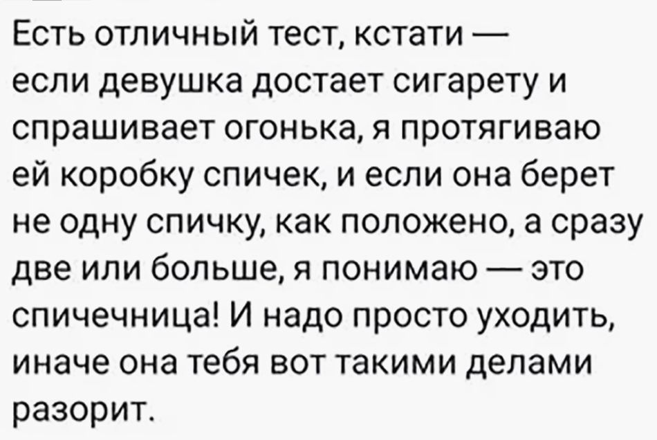 Есть отличный тест, кстати — если девушка достает сигарету и спрашивает огонька, я протягиваю ей коробку спичек, и если она берет не одну спичку, как положено, а сразу две или больше, я понимаю — это спичечница! И надо просто уходить, иначе она тебя вот такими делами разорит.