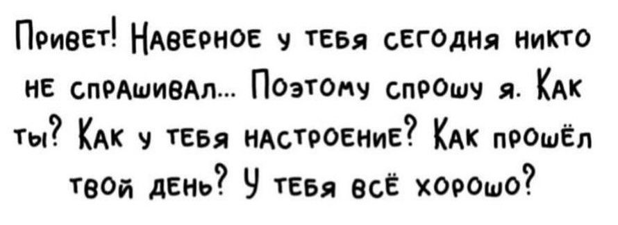 Привет! Наверное у тебя сегодня никто не спрашивал... Поэтому спрошу я. Как ты? Как у тебя настроение? Как прошёл твой день? У тебя всё хорошо?