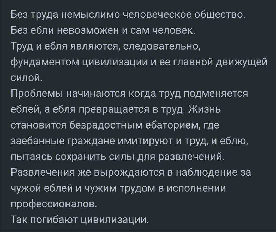 Без труда немыслимо человеческое общество.
Без ебли невозможно и сам человек.
Труд и ебля являются, следовательно, фундаментом цивилизации и ее главной движущей силой.
Проблемы начинаются когда труду подменяется ебля, а ебля превращается в труд. Жизнь становится безрадостным ебаторием, где заебанные граждане имитируют и труд, и еблю, пытаясь сохранить силы для развлечений.
Развлечение же вырождается в наблюдение за чужой еблей и чужим трудом в исполнении профессионалов.
Так погибают цивилизации..