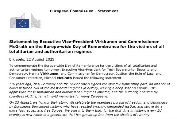 Statement by Executive Vice-President Virkkunen and Commissioner McGrath on the Europe-wide Day of Remembrance for the victims of all totalitarian and authoritarian regimes

Brussels, 22 August 2025

To commemorate the Europe-wide Day of Remembrance for the victims of all totalitarian and authoritarian regimes tomorrow, Executive Vice-President for Tech Sovereignty, Security and Democracy, Henna Virkkunen, and Commissioner for Democracy, Justice, the Rule of Law, and Consumer Protection, Michael McGrath issued the following statement:

