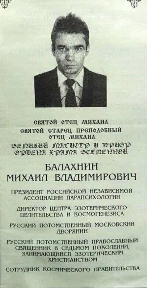 СВЯТОЙ ОТЕЦ МИХАИЛ СВЯТОЙ СТАРЕЦ, ПРЕПОДОБНЫЙ ОТЕЦ МИХАИЛ
ВЕЛИЧАЙШИЙ МАСТЕР И ПРИОР ОРДЕНА ХРАМА ВЕЛИЧИЯ
БАЛАХНИН МИХАИЛ ВЛАДИМИРОВИЧ
ПРЕЗИДЕНТ РОССИЙСКОЙ НЕЗАВИСИМОЙ АССОЦИАЦИИ ПАРАПСИХОЛОГИИ
ДИРЕКТОР ЦЕНТРА ЭЗОТЕРИЧЕСКОГО ЦЕЛИТЕЛЬСТВА И КОСМОНЕЗИСА
РУССКИЙ ПОТОМСТВЕННЫЙ МОСКОВСКИЙ ДВОРЯНИН
РУССКИЙ ПОТОМСТВЕННЫЙ ПРАВОСЛАВНЫЙ СВЯЩЕННИК В СЕДЬМОМ ПОКОЛЕНИИ, ЗАНИМАЮЩИСЯ ЭЗОТЕРИЧЕСКИМ ХРИСТИАНСТВОМ
СОТРУДНИК КОСМИЧЕСКОГО ПРАВИТЕЛЬСТВА