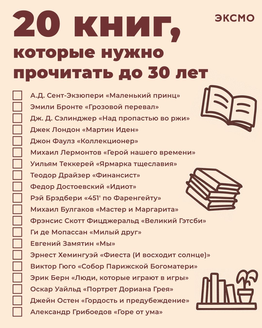 20 книг, которые нужно прочитать до 30 лет

А.Д. Сент-Экзюпери «Маленький принц»
Эмили Бронте «Грозовой перевал»
Дж. Д. Силинджер «Над пропастью во ржи»
Джек Лондон «Мартин Иден»
Джон Фаулз «Коллекционер»
Михаил Лермонтов «Герой нашего времени»
Уильям Теккерей «Ярмарка тщеславия»
Теодор Драйзер «Финансист»
Федор Достоевский «Идиот»
Рэй Брэдбери «451° по Фаренгейту»
Михаил Булгаков «Мастер и Маргарита»
Фрэнсис Скотт Фицджеральд «Великий Гэтсби»
Евгений Замятин «Мы»
Эрих Мария Ремарк «На западном фронте без перемен»
Джозеф Хеллер «Уловка-22»
Роберт Хайнлайн «Сборище негодяев»
Стивен Кинг «Людям, которые шли к границе»
Ричард Бах «Чайка по имени Джонатан Ливингстон»
Габриэль Гарсиа Маркес «Сто лет одиночества»
Ален Роби-Грийе «Горе от ума»