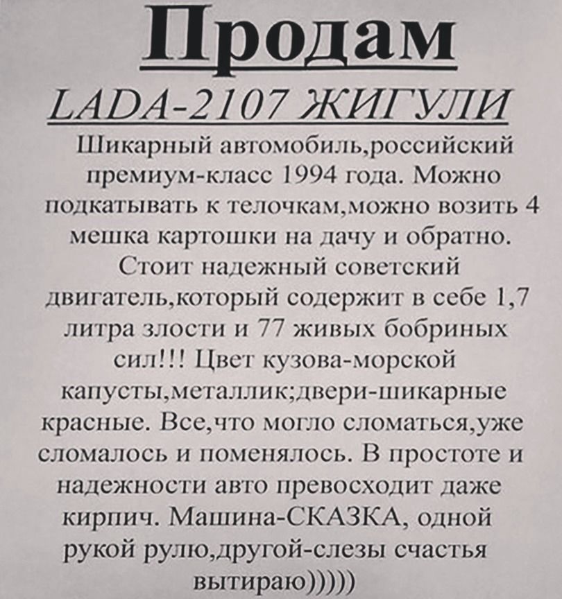Продаю LADA-2107 ЖИГУЛИ

Шикарный автомобиль, российский премиум-класс 1994 года. Можно подкативать к телочкам, можно возить 4 мешка картошки на дачу и обратно.
Стоит надежный советский двигатель, который содержит в себе 1,7 литра злости и 77 живых обрывных сил!! Цвет кузова - морской капусты, металлический; двери - шпанированные красные. Все, что могло сломаться, уже сломалось и поменялось. В простоте и надежности этого превосходит даже цифры. Машина - СКАЗКА, одной рукой рулю, другой - слезы счастья вытираю))))