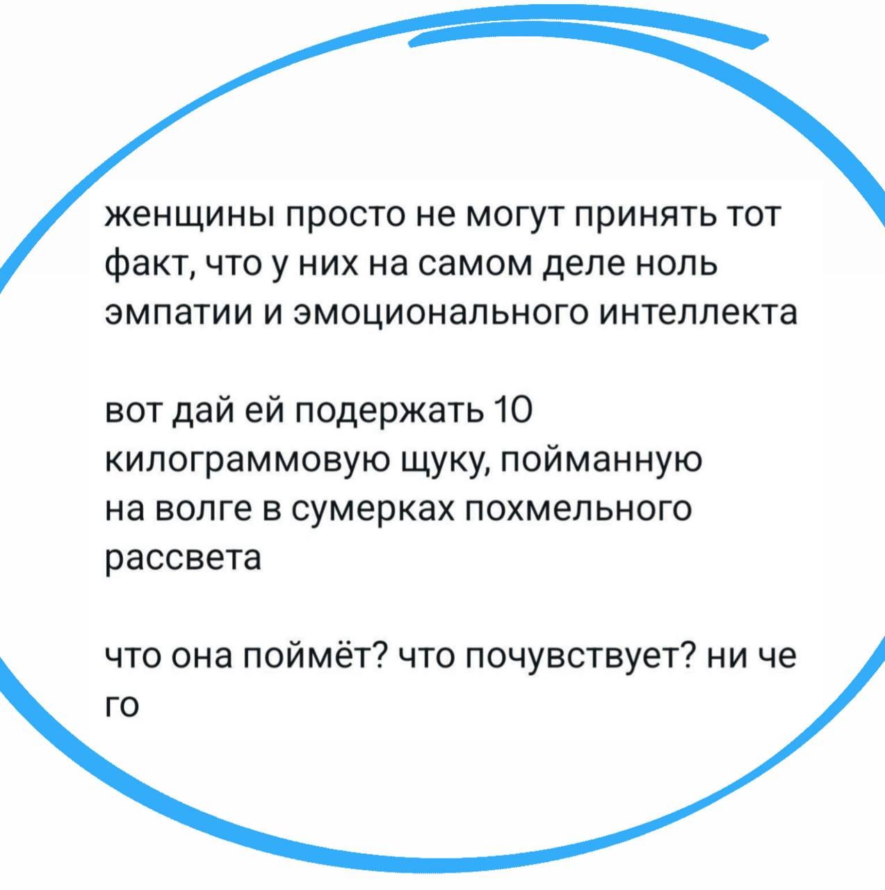 женщины просто не могут принять тот факт, что у них на самом деле ноль эмпатии и эмоционального интеллекта
вот дай ей поддержать 10 килограммовую щуку, пойманную на волге в сумерках похмельного рассвета
что она поймёт? что почувствует? ни чего