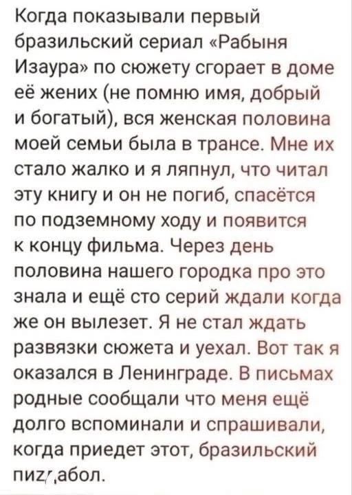 Когда показывали первый бразильский сериал «Рабыня Изабела» по сюжету сгорает в доме её жених (не помню имя, добрый и богатый), вся женская половина моей семьи была в трансе. Мне их стало жалко и я ляпнул, что читал эту книгу и он не погиб, спасётся по подземному ходу и появится к концу фильма. Через день половина нашего городка про это знала и ещё сто серий ждали когда же он вылезет. Я не стал ждать развязки сюжета и уехал. Вот так я оказался в Ленинграде. В письмах родные сообщали что меня ещё долго вспоминали и спрашивали, когда приедет этот, бразильский пиз@бол.