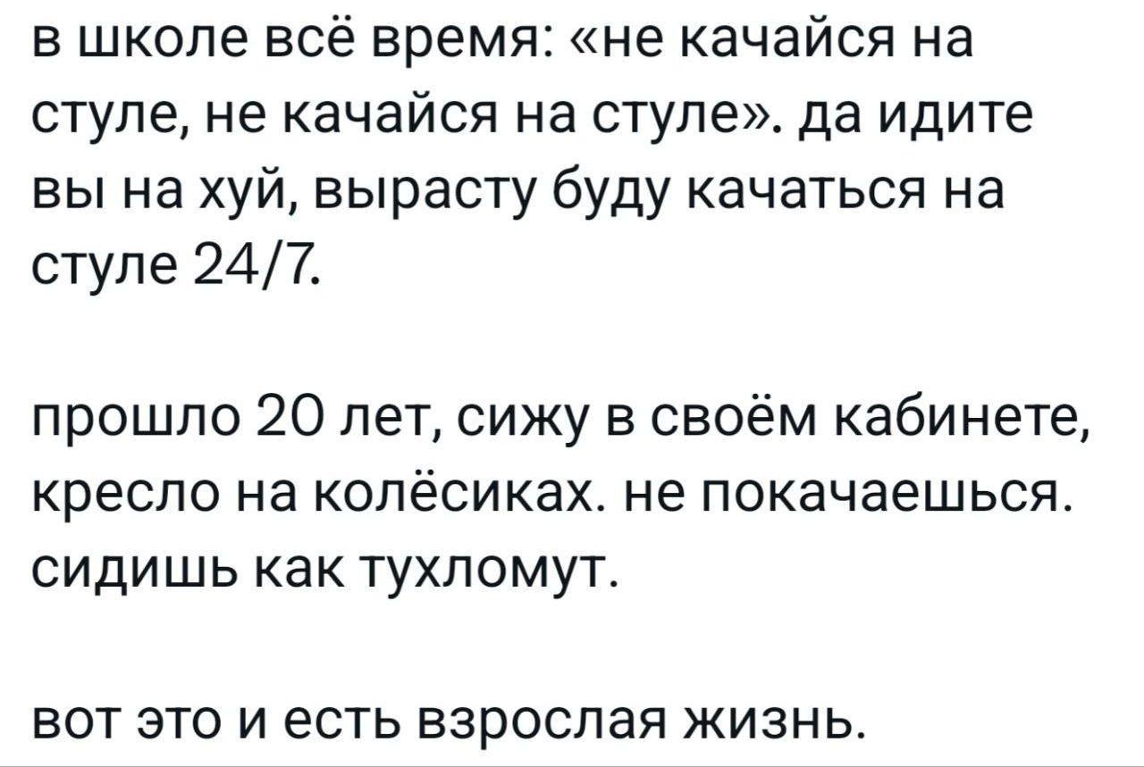 в школе всё время: «не качайся на стиле, не качайся на стиле». да идите вы на хуй, вырасту буду качаться на стиле 24/7.
прошло 20 лет, сижу в своём кабинете, кресло на колёсиках. не покачаешься. сидишь как тухломут.
вот это и есть взрослая жизнь.