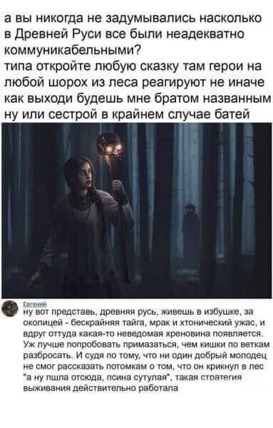 а вы никогда не задумывались насколько в Древней Руси все были неадекватно коммуникабельными? типа откройте любую сказку там герои на любой шорох из леса реагируют не иначе как выходи будешь мне братом названным ну или сестрой в крайнем случае батей

ну вот представь, древняя русь, живешь в избе, за околицей - бескрайняя тайга, мрак и хтонческий ужас, и вдруг оттуда какая-то неведомая хреновина появляется. Уж лучше попробовать примазаться, чем киски по веткам разборошить.. И судя по тому, что ни один добрый молодой не смог рассказать потомкам о том, что он кричал в лес 