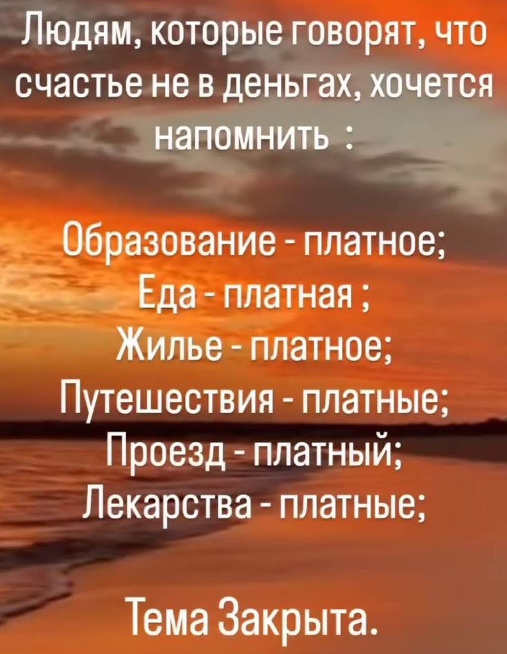 Людям, которые говорят, что счастье не в деньгах, хочется напомнить :
Образование - платное;
Еда - платная ;
Жилье - платное;
Путешествия - платные;
Проезд - платный;
Лекарства - платные;
Тема Закрыта.